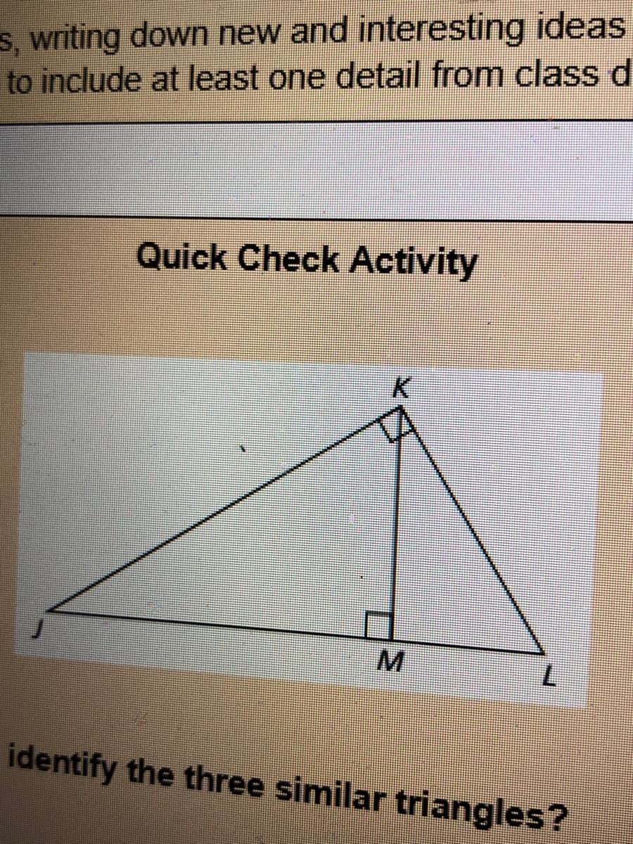 ### Quick Check Activity

**Diagram Explanation:**

The diagram depicts a large right triangle JKL with a smaller right triangle JKM inside it. The point K represents the vertex where the hypotenuse is divided. Both right triangles share a right angle at points M and L, signifying 90 degrees. This figure includes points J, K, L, and M.

- Triangle JKL: A right triangle with:
  - Vertex J at the bottom left.
  - Vertex K at the top forming one right angle.
  - Vertex L at the bottom right.
  
- Triangle JKM: A smaller right triangle within JKL with:
  - Vertex J at the bottom left (same as for the larger triangle).
  - Vertex K at the top forming another right angle.
  - Vertex M at the middle right, on the hypotenuse of triangle JKL.

**Question:**

Identify the three similar triangles in the diagram.

---

The task involves recognizing the three similar triangles within the overall structure based on shared angles and proportional sides. This exercise is designed to test your understanding of similar triangles concepts in geometry.