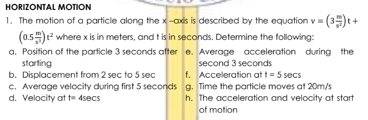 HORIZONTAL MOTION
1. The motion of a particle along the x -axis is described by the equation v = (3) t
(0.5) t? where x is in meters, and t is in seconds. Determine the following:
a. Position of the particle 3 seconds after e. Average acceleration during the
starting
b. Displacement from 2 sec to 5 sec
c. Average velocity during first 5 seconds g. Time the particle moves at 20m/s
d. Velocity at t= 4secs
+
second 3 seconds
f. Acceleration at t = 5 secs
h. The acceleration and velocity at start
of motion
