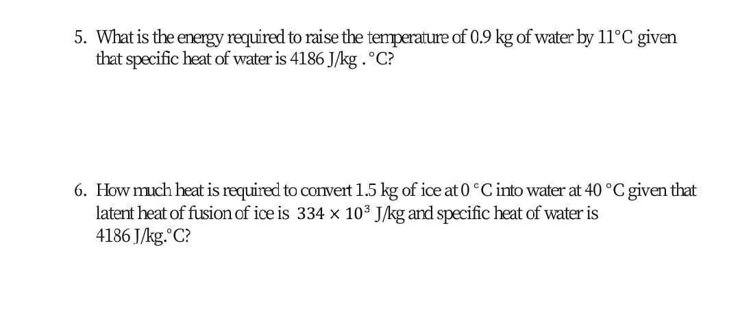 5. What is the energy required to raise the temperature of 0.9 kg of water by 11°C given
that specific heat of water is 4186 J/kg .°C?
6. How much heat is required to convert 1.5 kg of ice at 0 °C into water at 40 °C given that
latent heat of fusion of ice is 334 x 103 J/kg and specific heat of water is
4186 J/kg. C?
