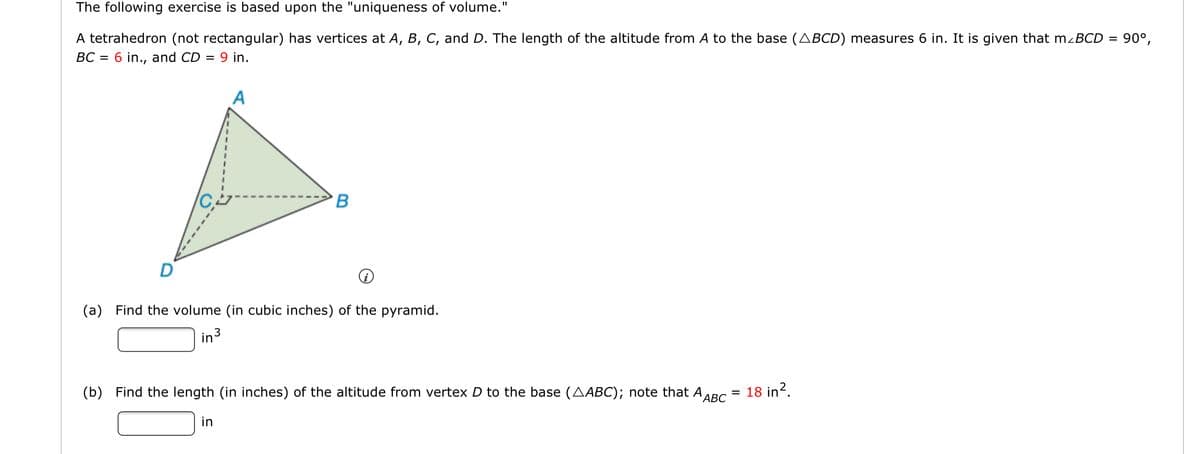 The following exercise is based upon the "uniqueness of volume."
A tetrahedron (not rectangular) has vertices at A, B, C, and D. The length of the altitude from A to the base (ABCD) measures 6 in. It is given that mzBCD = 90°,
BC = 6 in., and CD = 9 in.
A
B
(a) Find the volume (in cubic inches) of the pyramid.
in3
(b) Find the length (in inches) of the altitude from vertex D to the base (AABC); note that AABC
18 in?.
in
