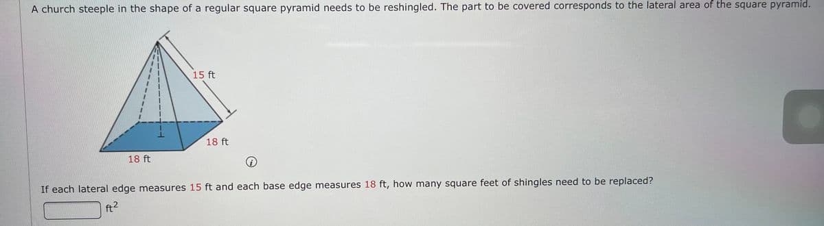 A church steeple in the shape of a regular square pyramid needs to be reshingled. The part to be covered corresponds to the lateral area of the square pyramid.
15 ft
18 ft
18 ft
If each lateral edge measures 15 ft and each base edge measures 18 ft, how many square feet of shingles need to be replaced?
ft2
