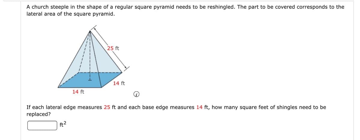 A church steeple in the shape of a regular square pyramid needs to be reshingled. The part to be covered corresponds to the
lateral area of the square pyramid.
25 ft
14 ft
14 ft
If each lateral edge measures 25 ft and each base edge measures 14 ft, how many square feet of shingles need to be
replaced?
ft2
