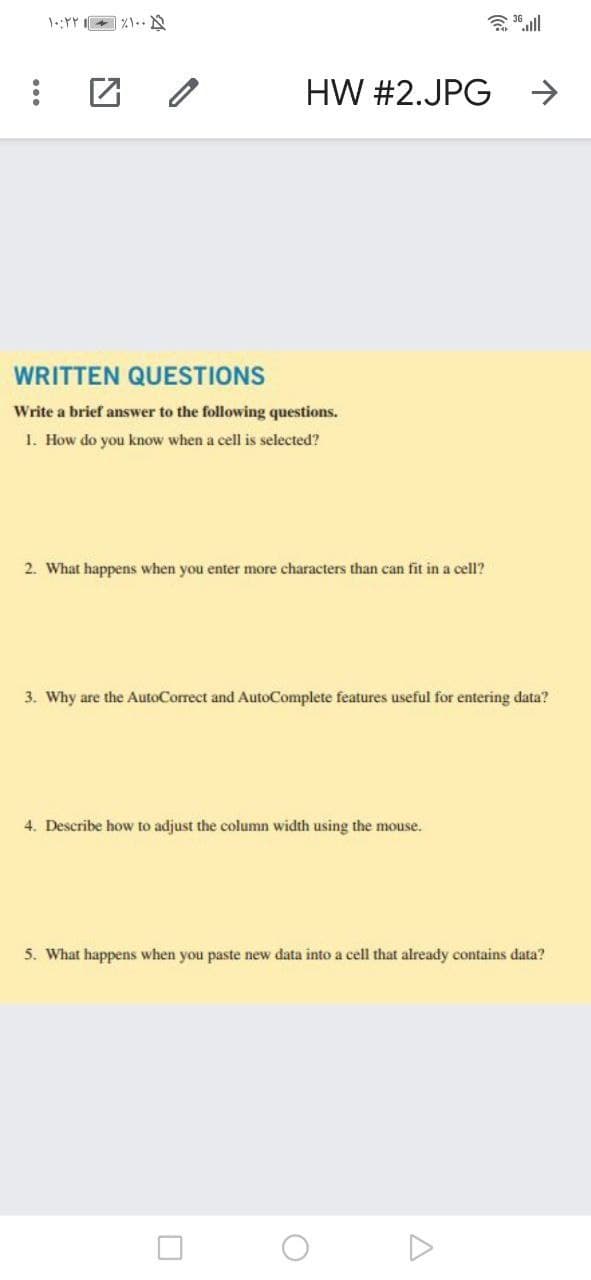 HW #2.JPG
->
WRITTEN QUESTIONS
Write a brief answer to the following questions.
1. How do you know when a cell is selected?
2. What happens when you enter more characters than can fit in a cell?
3. Why are the AutoCorrect and AutoComplete features useful for entering data?
4. Describe how to adjust the column width using the mouse.
5. What happens when you paste new data into a cell that already contains data?
