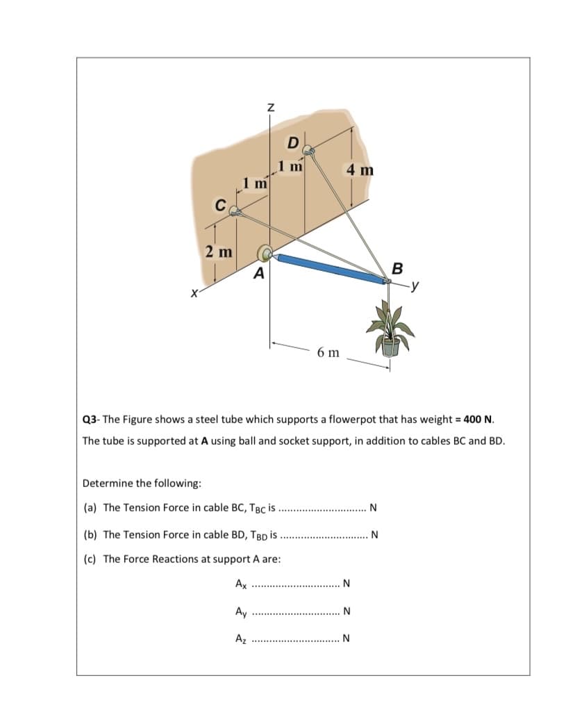 1 m
1 m
4 m
C
2 m
A
B
6 m
Q3- The Figure shows a steel tube which supports a flowerpot that has weight = 400 N.
The tube is supported at A using ball and socket support, in addition to cables BC and BD.
Determine the following:
(a) The Tension Force in cable BC, TBC is
(b) The Tension Force in cable BD, TBD is
N
(c) The Force Reactions at support A are:
Ax
N
Ay
N
Az
