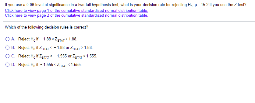 If you use a 0.06 level of significance in a two-tail hypothesis test, what is your decision rule for rejecting Hg: u = 15.2 if you use the Z test?
Click here to view page 1 of the cumulative standardized normal distribution table.
Click here to view page 2 of the cumulative standardized normal distribution table.
Which of the following decision rules is correct?
O A. Reject H, if – 1.88 < ZSTAT < 1.88.
B. Reject H, if ZSTAT - 1.88 or ZSTAT> 1.88.
O C. Reject H, if ZSTAT - 1.555 or ZSTAT> 1.555.
O D. Reject H, if - 1.555 < ZSTAT < 1.555.
