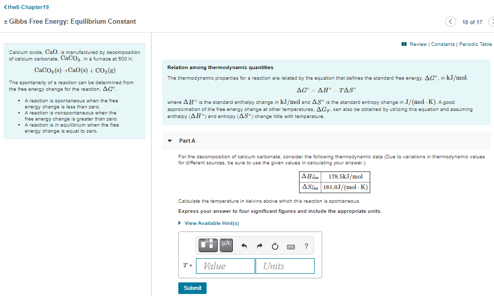 <Hw8-Chapter19
+ Gibbs Free Energy: Equilibrium Constant
10 of 17 :
I Review | Constants | Periodic Table
Calcium oxide, CaO, is manufactured by decomposition
of calcium carbonate, CaCO3. in a furnace at 500 K:
Relation among thermodynamic quantities
CaCO, (s)->CaO(s) + CO2(g)
The thermodynamic properties for a reaction are related by the equation that defines the standard free energy. AG", in kJ/mol:
The spontaneity of a reaction can be determined from
the free energy change for the reaction, AG
AG"
ΔΗ'
TAS
• A reaction is spontaneous when the free
energy change is less than zero.
• A reaction is nonspontaneous when the
free energy change is greater than zero.
• A reaction is in equilibrium when the free
energy change is equal to zero.
where AH® is the standard enthalpy change in kJ/mol and AS° is the standard entropy change in J/(mol - K). A good
approximation of the free energy change at other temperatures, AGT. can also be obtained by utilizing this equation and assuming
enthalpy (AH°) and entropy (AS®) change little with temperature.
Part A
For the decomposition of calcium carbonate, consider the following thermodynamic data (Due to variations in thermodynamic values
for different sources, be sure to use the given values in calculating your answer.):
| ΔΗ
178.5kJ/mol
ASan 161.0J/(mol - K)
Calculate the temperature in kelvins above which this reaction is spontaneous.
Express your answer to four significant figures and include the appropriate units.
> View Available Hint(s)
HA
T =
Value
Units
Submit
