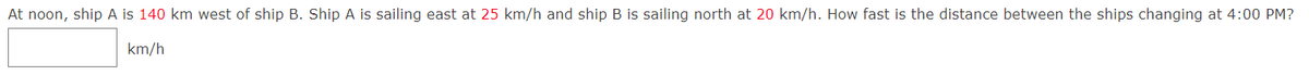 At noon, ship A is 140 km west of ship B. Ship A is sailing east at 25 km/h and ship B is sailing north at 20 km/h. How fast is the distance between the ships changing at 4:00 PM?
km/h