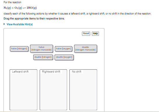 For the reaction
N2(g) + O2(g) = 2NO(g)
classify each of the following actions by whether it causes a leftward shift, a rightward shift, or no shift in the direction of the reaction.
Drag the appropriate items to their respective bins.
• View Available Hint(s)
Reset Halp
double
[ritrogen monoxide]
halve
halve (ritrogen)
halve (oxygen)
[nitragen manoxide]
double (nitrogen]
double (axygen]
Leftward shift
Rightward shift
No shift
