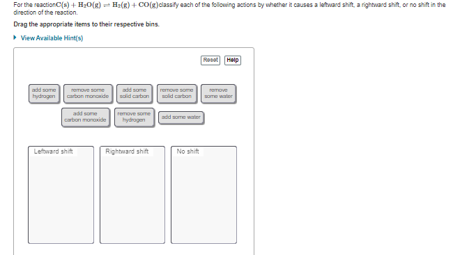 For the reactionC(s) + H20(g) = H2(g) + CO(g)classify each of the following actions by whether it causes a leftward shift, a rightward shift, or no shift in the
direction of the reaction.
Drag the appropriate items to their respective bins.
• View Available Hint(s)
Reset
Help
add some
add same
salid carbon
remove some
solid carbon
remove some
remave
hydrogen
carban monoxide
some water
add some
carbon manoxide
remove some
add some water
hydrogen
Leftward shift
Rightward shift
No shift
