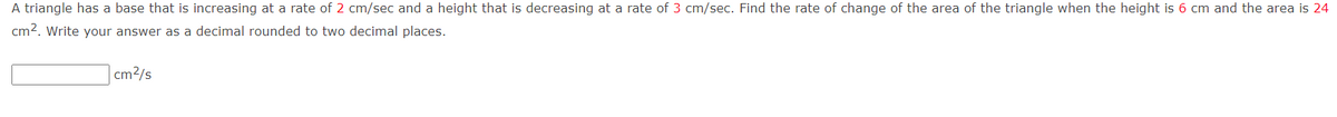 A triangle has a base that is increasing at a rate of 2 cm/sec and a height that is decreasing at a rate of 3 cm/sec. Find the rate of change of the area of the triangle when the height is 6 cm and the area is 24
cm². Write your answer as a decimal rounded to two decimal places.
cm²/s