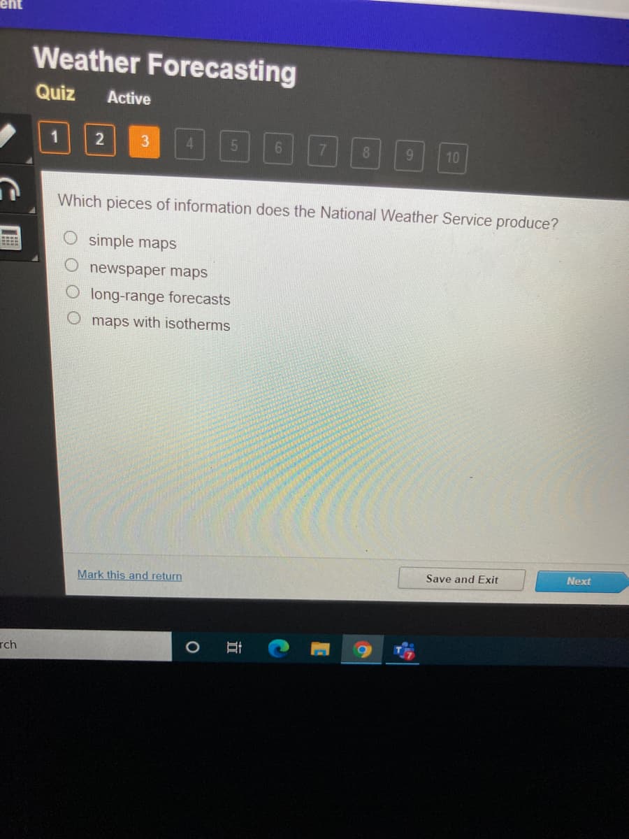 Weather Forecasting
Quiz
Active
1
4.
8.
9.
10
Which pieces of information does the National Weather Service produce?
simple maps
newspaper maps
long-range forecasts
maps with isotherms
Save and Exit
Next
Mark this and return
rch
立
