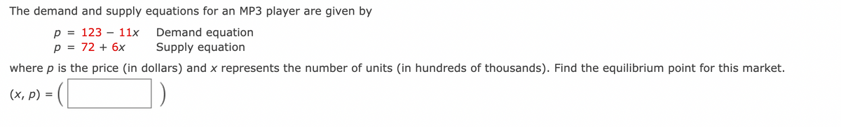 The demand and supply equations for an MP3 player are given by
Demand equation
Supply equation
р %3D 123 — 11х
72 + 6x
where p is the price (in dollars) and x represents the number of units (in hundreds of thousands). Find the equilibrium point for this market.
(х, р) —
