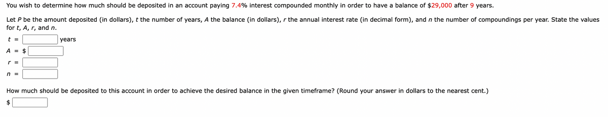 You wish to determine how much should be deposited in an account paying 7.4% interest compounded monthly in order to have a balance of $29,000 after 9 years.
Let P be the amount deposited (in dollars), t the number of years, A the balance (in dollars), r the annual interest rate (in decimal form), and n the number of compoundings per year. State the values
for t, A, r, and n.
t =
years
A =
r =
n =
How much should be deposited to this account in order to achieve the desired balance in the given timeframe? (Round your answer in dollars to the nearest cent.)
