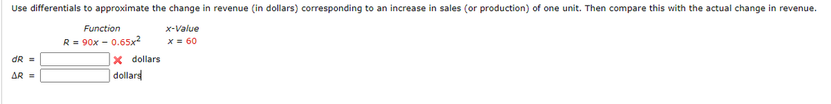 Use differentials to approximate the change in revenue (in dollars) corresponding to an increase in sales (or production) of one unit. Then compare this with the actual change in revenue.
Function
R = 90x - 0.65x²
x-Value
x = 60
X dollars
dR =
AR =
dollars