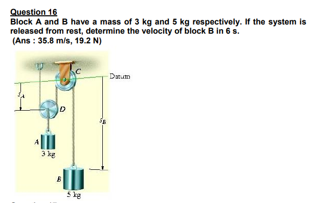 Question 16
Block A and B have a mass of 3 kg and 5 kg respectively. If the system is
released from rest, determine the velocity of block B in 6 s.
(Ans : 35.8 m/s, 19.2 N)
Datum
3 kg
B
5 kg
