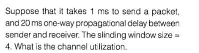 Suppose that it takes 1 ms to send a packet,
and 20 ms one-way propagational delay between
sender and receiver. The slinding window size =
4. What is the channel utilization.
