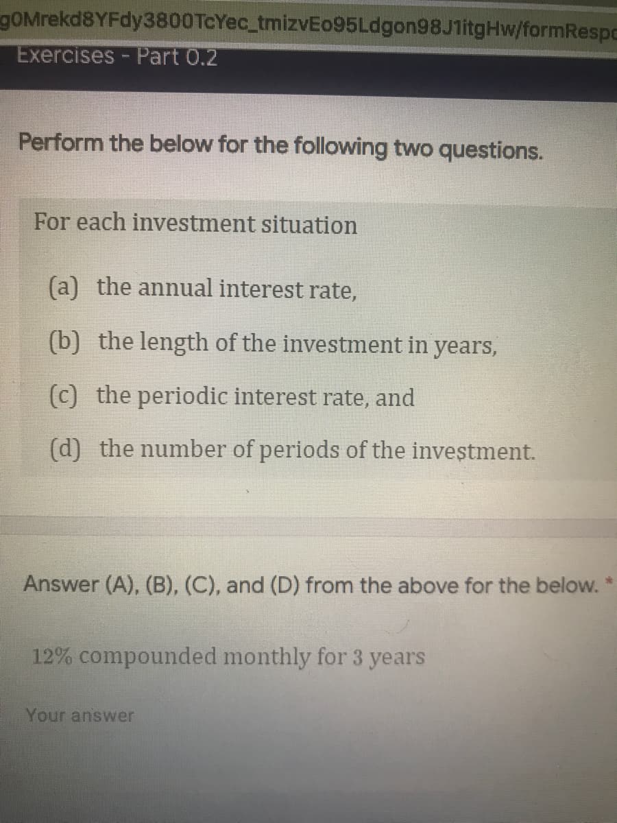 gOMrekd8YFdy3800TcYec_tmizvEo95Ldgon98J1itgHw/formRespc
Exercises - Part 0.2
Perform the below for the following two questions.
For each investment situation
(a) the annual interest rate,
(b) the length of the investment in years,
(c) the periodic interest rate, and
(d) the number of periods of the investment.
Answer (A), (B), (C), and (D) from the above for the below. *
12% compounded monthly for 3 years
Your answer
