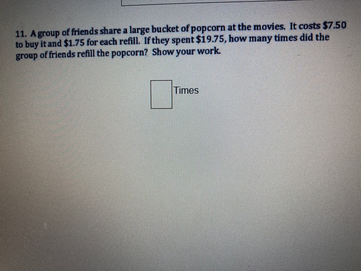 11. A group of friends share a large bucket of popcorn at the movies. It costs $7.50
to buy it and $1.75 for each refill. If they spent $19.75, how many times did the
group of friends refill the popcorn? Show your work.
Times
