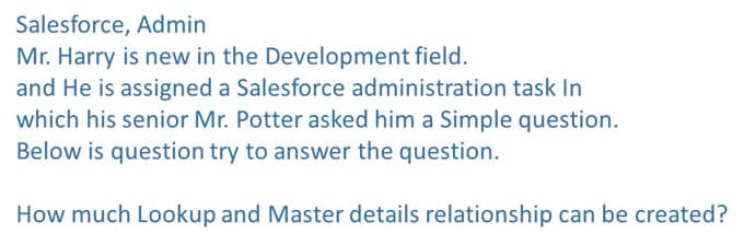 Salesforce, Admin
Mr. Harry is new in the Development field.
and He is assigned a Salesforce administration task In
which his senior Mr. Potter asked him a Simple question.
Below is question try to answer the question.
How much Lookup and Master details relationship can be created?
