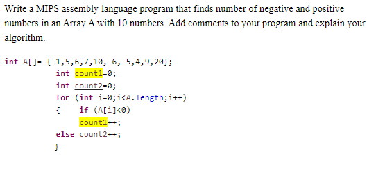 Write a MIPS assembly language program that finds number of negative and positive
numbers in an Array A with 10 numbers. Add comments to your program and explain your
algorithm.
int A[]= {-1,5,6,7,10, -6, -5,4,9,20};
int count1=0;
int count2=0;
for (int i=0;i<A.length; i++)
{ if (A[i]<0)
count1++;
else count2++;
}