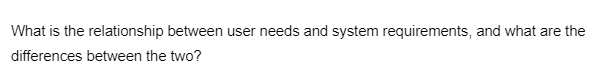 What is the relationship between user needs and system requirements, and what are the
differences between the two?