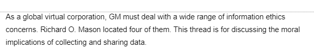 As a global virtual corporation, GM must deal with a wide range of information ethics
concerns. Richard O. Mason located four of them. This thread is for discussing the moral
implications of collecting and sharing data.