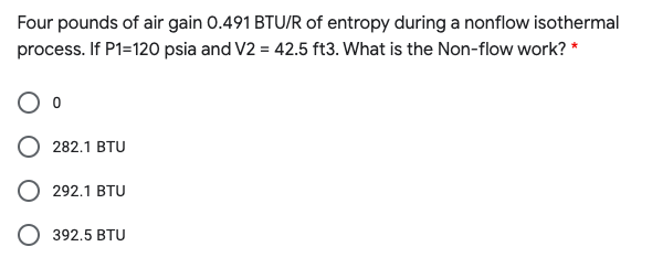 Four pounds of air gain 0.491 BTU/R of entropy during a nonflow isothermal
process. If P1=120 psia and V2 = 42.5 ft3. What is the Non-flow work? *
282.1 BTU
292.1 BTU
392.5 BTU
