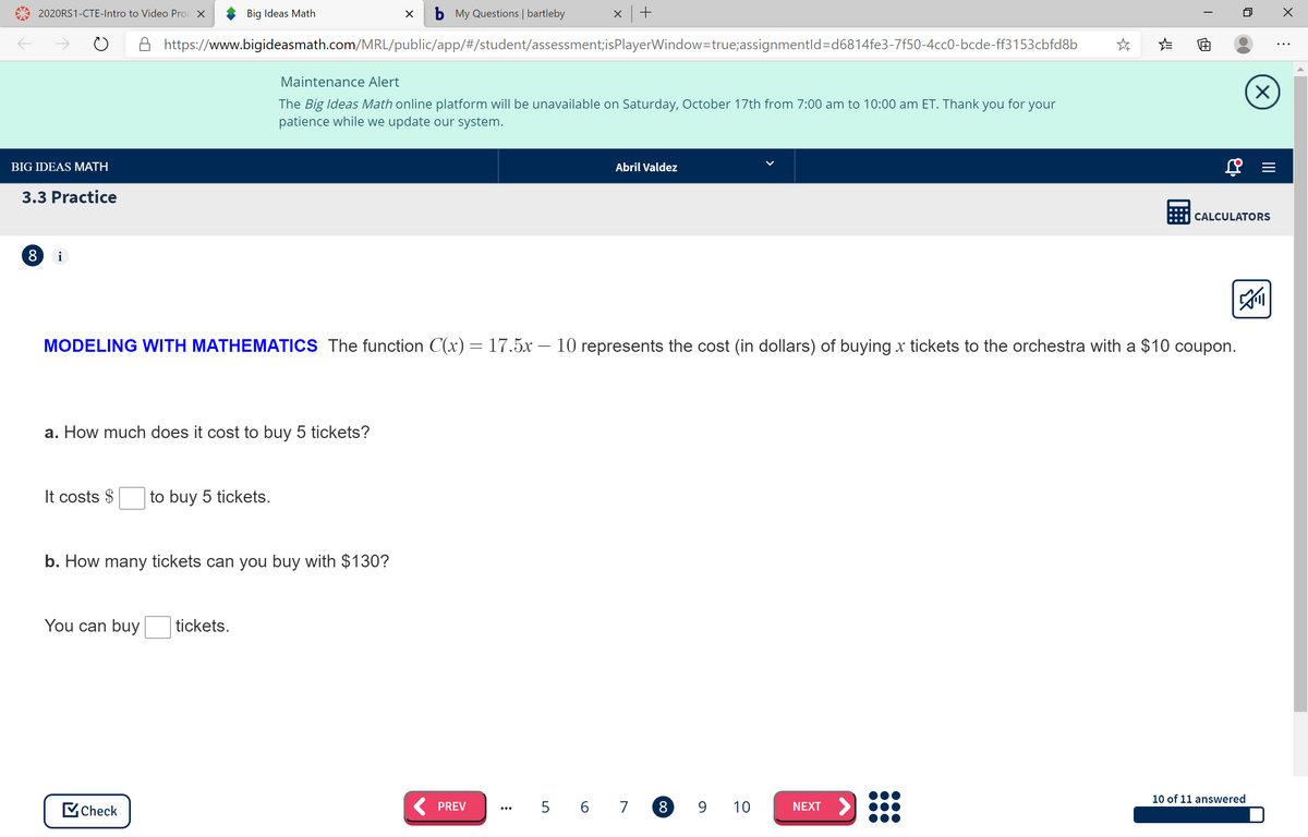 2020RS1-CTE-Intro to Video Pro X
Big Ideas Math
b My Questions | bartleby
https://www.bigideasmath.com/MRL/public/app/#/student/assessment;isPlayerWindow=true;assignmentld=d6814fe3-7f50-4cc0-bcde-ff3153cbfd8b
Maintenance Alert
The Big Ideas Math online platform will be unavailable on Saturday, October 17th from 7:00 am to 10:00 am ET. Thank you for your
patience while we update our system.
BIG IDEAS MATH
Abril Valdez
3.3 Practice
CALCULATORS
i
MODELING WITH MATHEMATICS The function C(x)= 17.5x – 10 represents the cost (in dollars) of buying x tickets to the orchestra with a $10 coupon.
a. How much does it cost to buy 5 tickets?
It costs $
to buy 5 tickets.
b. How many tickets can you buy with $130?
You can buy
tickets.
10 of 11 answered
MCheck
K PREV
5 6 7 8 9 10
NEXT >
...
画
00
