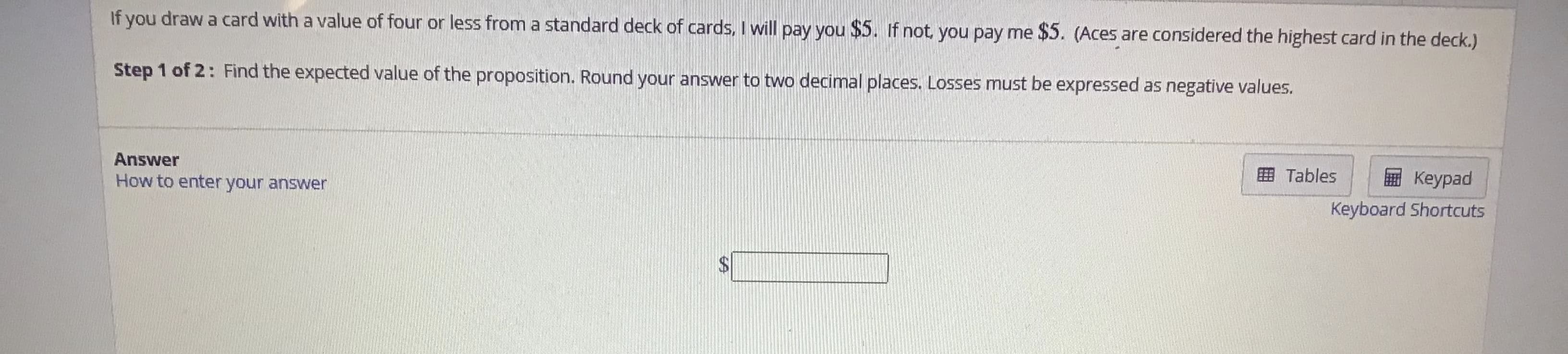 If you draw a card with a value of four or less from a standard deck of cards, I will pay you $5. If not, you pay me $5. (Aces are considered the highest card in the deck.)
Step 1 of 2: Find the expected value of the proposition. Round your answer to two decimal places. Losses must be expressed as negative values.
