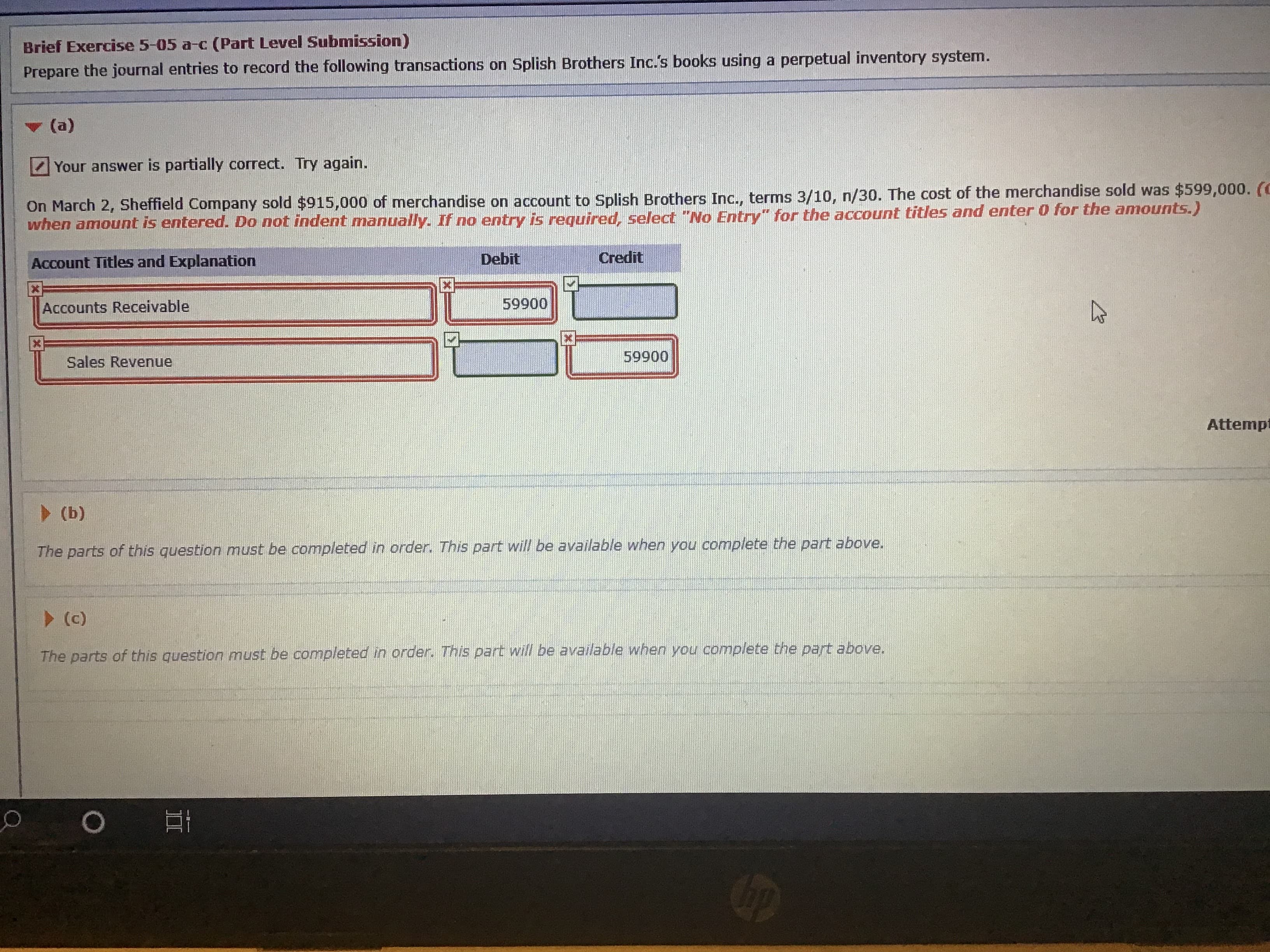 ### Brief Exercise 5-05 a-c (Part Level Submission)

**Objective**: Prepare the journal entries to record the following transactions on Splish Brothers Inc.'s books using a perpetual inventory system.

#### Part (a)

**Transaction**:
- **Date**: March 2
- **Description**: Sheffield Company sold $915,000 of merchandise on account to Splish Brothers Inc., terms 3/10, n/30. The cost of the merchandise sold was $599,000.
- **Instruction**: When an amount is entered, do not indent manually. If no entry is required, select "No Entry" for the account titles and enter 0 for the amounts.

##### Journal Entry:
| **Account Titles and Explanation** | **Debit ($)** | **Credit ($)** |
|-----------------------------|-------------|------------|
| Accounts Receivable                      | 599,000        |                |
| Sales Revenue                          |                     | 599,000      |

**Note**: The user received feedback indicating the answer is partially correct and was prompted to try again. The values given are $599,000 debited to Accounts Receivable and $599,000 credited to Sales Revenue.


#### Part (b)

**Instruction**:
- The parts of this question must be completed in order. This part will be available when you complete the part above.

#### Part (c)

**Instruction**:
- The parts of this question must be completed in order. This part will be available when you complete the part above.

---

### Explanation of Graphs or Diagrams
This specific exercise does not involve any graphs or diagrams. The instructional content is focused on journal entries and the structured layout of account titles, debits, and credits. 

Additional instructions specify that parts (b) and (c) of the exercise will only be unlocked after part (a) is completed correctly. The provided screenshot shows an educational platform interface where learners should input accounting data correctly.

In summary, this exercise aims to test knowledge of accounting principles, particularly in recording sales transactions and understanding terms of sale and the perpetual inventory system.