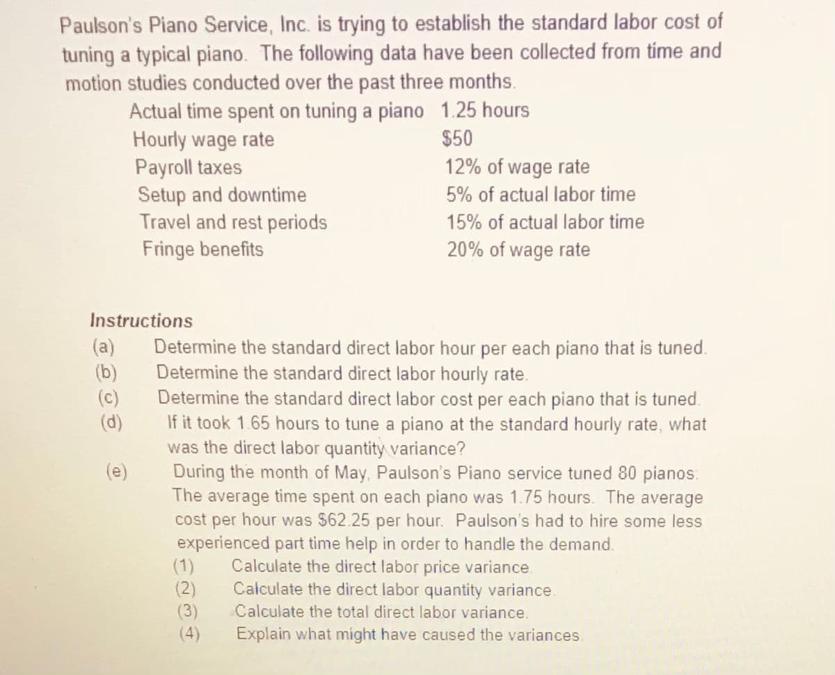 Paulson's Piano Service, Inc. is trying to establish the standard labor cost of
tuning a typical piano. The following data have been collected from time and
motion studies conducted over the past three months.
Actual time spent on tuning a piano 1.25 hours
Hourly wage rate
Payroll taxes
Setup and downtime
Travel and rest periods
Fringe benefits
$50
12% of wage rate
5% of actual labor time
15% of actual labor time
20% of wage rate
Instructions
(a)
(b)
(c)
(d)
Determine the standard direct labor hour per each piano that is tuned.
Determine the standard direct labor hourly rate.
Determine the standard direct labor cost per each piano that is tuned.
If it took 1.65 hours to tune a piano at the standard hourly rate, what
was the direct labor quantity variance?
During the month of May, Paulson's Piano service tuned 80 pianos.
The average time spent on each piano was 1.75 hours. The average
cost per hour was $62.25 per hour. Paulson's had to hire some less
experienced part time help in order to handle the demand.
(1)
(2)
(3)
(e)
Calculate the direct labor price variance.
Calculate the direct labor quantity variance.
Calculate the total direct labor variance.
(4)
Explain what might have caused the variances.
