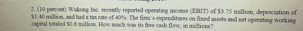 2. (10 percent) Wukong Inc. recently reported operating income (EBIT) of $3.75 million, depreciation of
S1.40 million, and had a tax rate of 40%. The firm's expenditures on fixed assets and net operating working
capital totaled S0.8 million. How much was its free cash flow. in millions?
