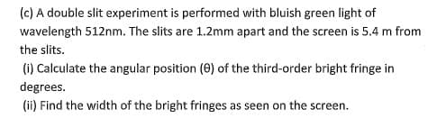 (c) A double slit experiment is performed with bluish green light of
wavelength 512nm. The slits are 1.2mm apart and the screen is 5.4 m from
the slits.
(1) Calculate the angular position (0) of the third-order bright fringe in
degrees.
(ii) Find the width of the bright fringes as seen on the screen.
