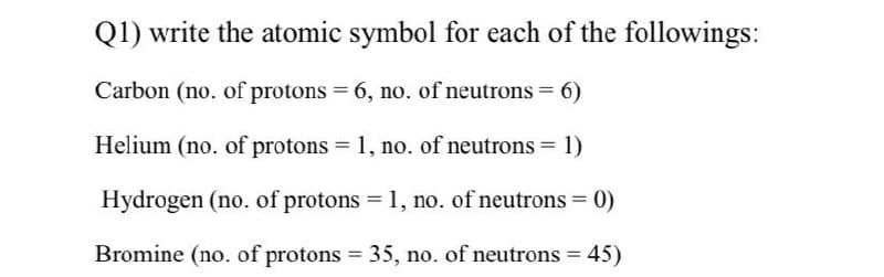 Q1) write the atomic symbol for each of the followings:
Carbon (no. of protons = 6, no. of neutrons = 6)
Helium (no. of protons 1, no. of neutrons 1)
Hydrogen (no. of protons = 1, no. of neutrons = 0)
Bromine (no. of protons = 35, no. of neutrons = 45)
%3D
