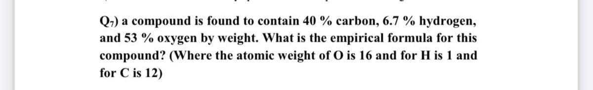 Q-) a compound is found to contain 40 % carbon, 6.7 % hydrogen,
and 53 % oxygen by weight. What is the empirical formula for this
compound? (Where the atomic weight of O is 16 and for H is 1 and
for C is 12)
