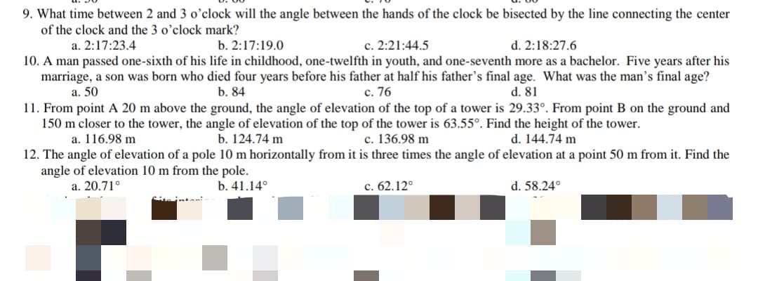 9. What time between 2 and 3 o’clock will the angle between the hands of the clock be bisected by the line connecting the center
of the clock and the 3 o'clock mark?
c. 2:21:44.5
10. A man passed one-sixth of his life in childhood, one-twelfth in youth, and one-seventh more as a bachelor. Five years after his
marriage, a son was born who died four years before his father at half his father's final age. What was the man's final age?
с. 76
11. From point A 20 m above the ground, the angle of elevation of the top of a tower is 29.33°. From point B on the ground and
150 m closer to the tower, the angle of elevation of the top of the tower is 63.55°. Find the height of the tower.
a. 2:17:23.4
b. 2:17:19.0
d. 2:18:27.6
a. 50
b. 84
d. 81
d. 144.74 m
c. 136.98 m
12. The angle of elevation of a pole 10 m horizontally from it is three times the angle of elevation at a point 50 m from it. Find the
a. 116.98 m
b. 124.74 m
angle of elevation 10 m from the pole.
a. 20.71°
b. 41.14°
c. 62.12°
d. 58.24°
