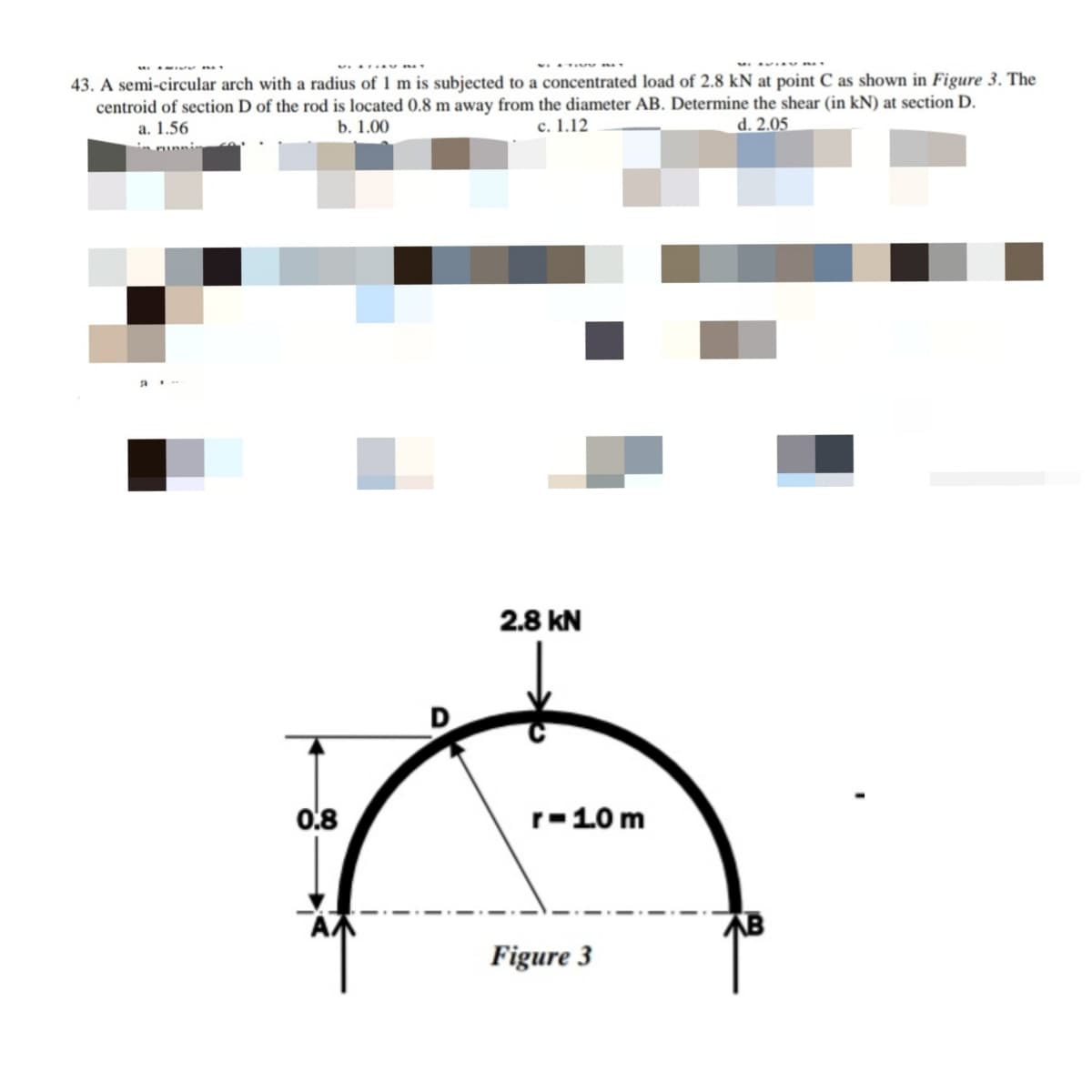 43. A semi-circular arch with a radius of 1 m is subjected to a concentrated load of 2.8 kN at point C as shown in Figure 3. The
centroid of section D of the rod is located 0.8 m away from the diameter AB. Determine the shear (in kN) at section D.
c. 1.12
a. 1.56
b. 1.00
d. 2.05
2.8 kN
0.8
r-10 m
相
Figure 3
