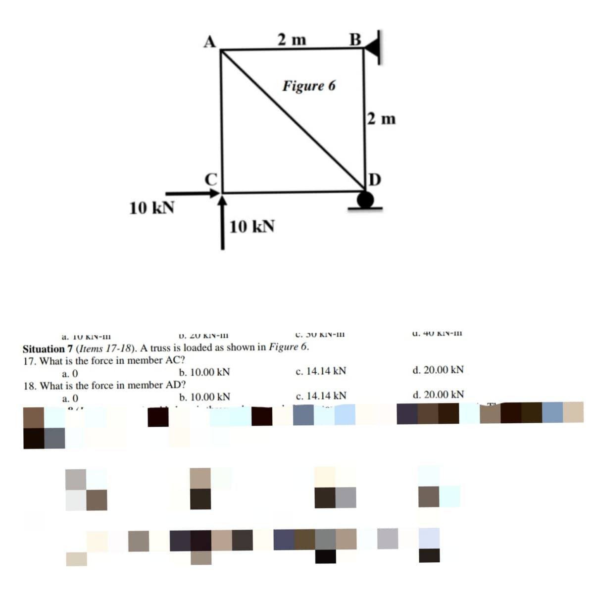 2 m
B
Figure 6
2 m
D
10 kN
10 kN
a. 10 KIN-iII
U. 20 KIN-II
C. JU KIN-III
u. 40 KIN-1II
Situation 7 (Items 17-18). A truss is loaded as shown in Figure 6.
17. What is the force in member AC?
a. O
b. 10.00 kN
c. 14.14 kN
d. 20.00 kN
18. What is the force in member AD?
а. 0
b. 10.00 kN
c. 14.14 kN
d. 20.00 kN
