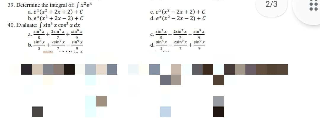 2/3
39. Determine the integral of: S x²e*
a. e*(x² + 2x + 2) + C
b. e* (x? + 2х —— 2) + С
40. Evaluate: S sin* x cos5 x dx
sin5 x
с. е* (x? — 2х + 2) + C
d. e*(x² – 2x – 2) + C
sin5 x
c.
2sin" x
sin° x
2sin" x
sin x
a.
7.
2sin x
5
9.
2sin' x
sin5 x
b.
sin5
d.
5
sin° x
sin°
9
7
9
:::
