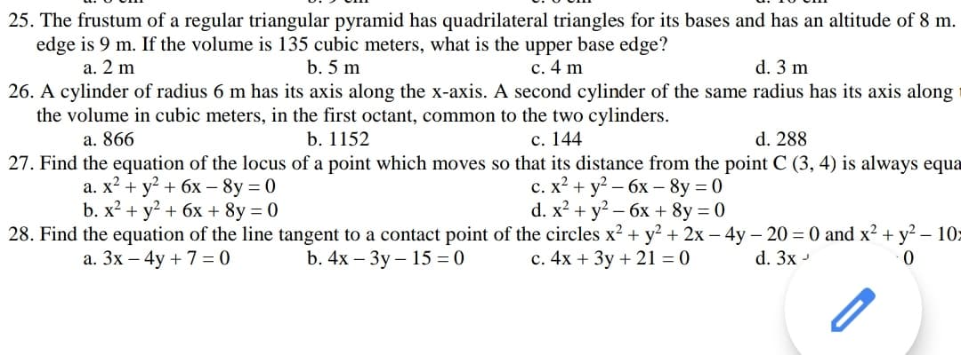 25. The frustum of a regular triangular pyramid has quadrilateral triangles for its bases and has an altitude of 8 m.
edge is 9 m. If the volume is 135 cubic meters, what is the upper base edge?
а. 2 m
b. 5 m
c. 4 m
d. 3 m
26. A cylinder of radius 6 m has its axis along the x-axis. A second cylinder of the same radius has its axis along
the volume in cubic meters, in the first octant, common to the two cylinders.
a. 866
b. 1152
с. 144
d. 288
27. Find the equation of the locus of a point which moves so that its distance from the point C (3, 4) is always equa
а. X? + у? + бх — 8у 3D 0
b. x? + y? + 6x + 8y = 0
с. х2 + у? — бх — 8y %3D0
d. x? + y? – 6x + 8y = 0
28. Find the equation of the line tangent to a contact point of the circles x? + y? + 2x – 4y – 20 = 0 and x? + y? – 10:
а. Зх — 4y + 7 %3D0
b. 4x - Зу- 15 — 0
c. 4x + 3y + 21 = 0
d. 3x -
