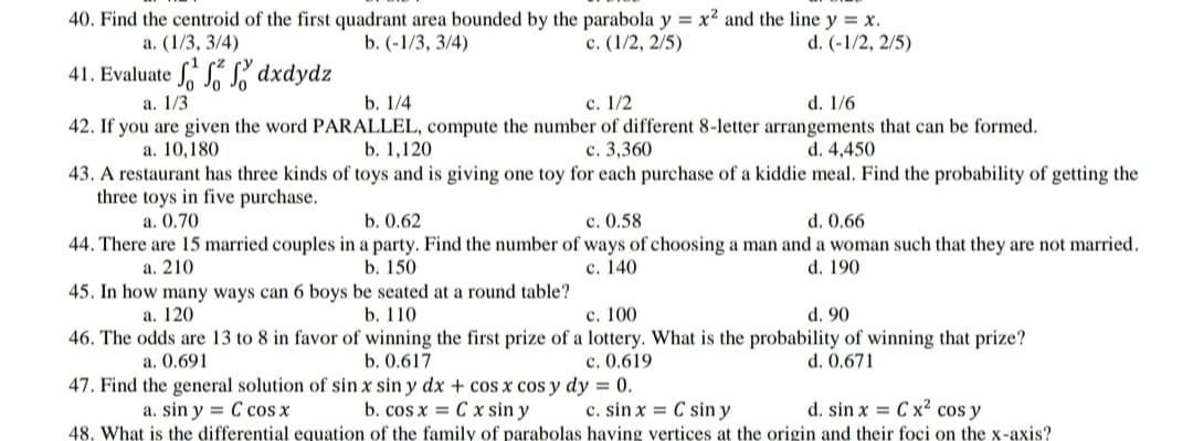 40. Find the centroid of the first quadrant area bounded by the parabola y = x² and the line y = x.
b. (-1/3, 3/4)
a. (1/3, 3/4)
с. (1/2, 2/5)
d. (-1/2, 2/5)
41. Evaluate S dxdydz
а. 1/3
b. 1/4
c. 1/2
d. 1/6
42. If you are given the word PARALLEL, compute the number of different 8-letter arrangements that can be formed.
a. 10,180
b. 1,120
с. 3,360
d. 4,450
43. A restaurant has three kinds of toys and is giving one toy for each purchase of a kiddie meal. Find the probability of getting the
three toys in five purchase.
c. 0.58
44. There are 15 married couples in a party. Find the number of ways of choosing a man and a woman such that they are not married.
с. 140
a. 0.70
b. 0.62
d. 0.66
а. 210
b. 150
d. 190
45. In how many ways can 6 boys be seated at a round table?
а. 120
b. 110
c. 100
d. 90
46. The odds are 13 to 8 in favor of winning the first prize of a lottery. What is the probability of winning that prize?
c. 0.619
47. Find the general solution of sin x sin y dx + cos x cos y dy = 0.
a. 0.691
b. 0.617
d. 0.671
a. sin y = C cos x
b. cos x = C x sin y
c. sin x = C sin y
d. sin x = C x cos y
48. What is the differential equation of the family of parabolas having vertices at the origin and their foci on the x-axis?
