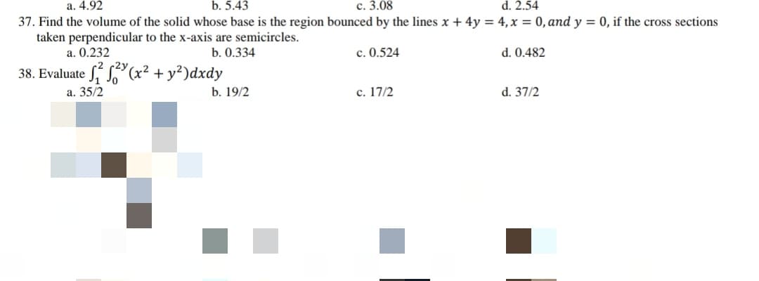 с. 3.08
37. Find the volume of the solid whose base is the region bounced by the lines x + 4y = 4, x = 0, and y = 0, if the cross sections
а. 4.92
b. 5.43
d. 2.54
taken perpendicular to the x-axis are semicircles.
a. 0.232
b. 0.334
c. 0.524
d. 0.482
2y
38. Evaluate S, S(x² + y²)dxdy
a. 35/2
b. 19/2
c. 17/2
d. 37/2
