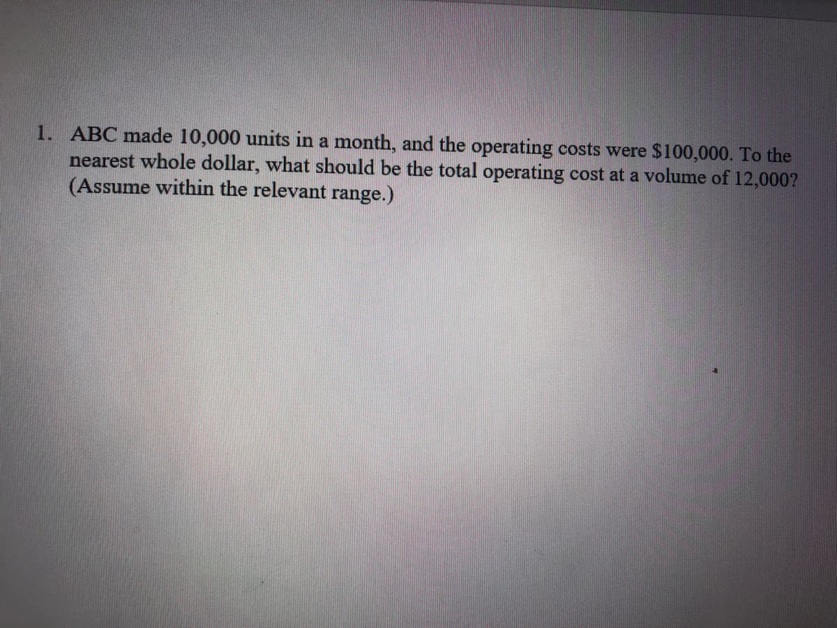 1. ABC made 10,000 units in a month, and the operating costs were $100,000. To the
nearest whole dollar, what should be the total operating cost at a volume of 12,000?
(Assume within the relevant range.)
