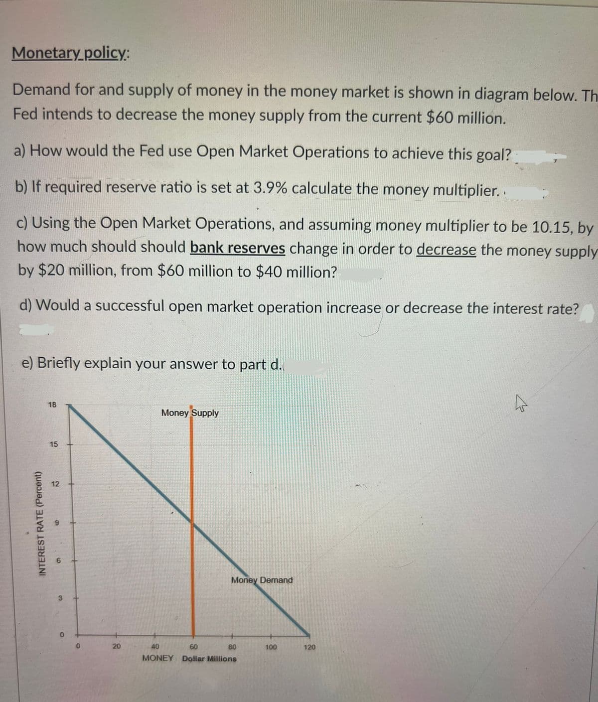 Monetary policy:
Demand for and supply of money in the money market is shown in diagram below. Th
Fed intends to decrease the money supply from the current $60 million.
a) How would the Fed use Open Market Operations to achieve this goal?
b) If required reserve ratio is set at 3.9% calculate the money multiplier..
c) Using the Open Market Operations, and assuming money multiplier to be 10.15, by
how much should should bank reserves change in order to decrease the money supply
by $20 million, from $60 million to $40 million?
d) Would a successful open market operation increase or decrease the interest rate?
e) Briefly explain your answer to part d.
INTEREST RATE (Percent)
18
15
12
9
9
3
0
0
20
Money Supply
Money Demand
40
60
80
MONEY Dollar Millions
100
120
K