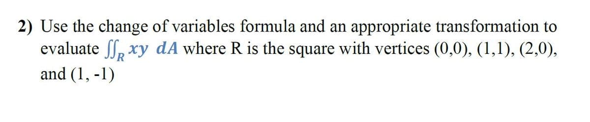 2) Use the change of variables formula and an appropriate transformation to
evaluate ff, xy dA where R is the square with vertices (0,0), (1,1), (2,0),
and (1, -1)
