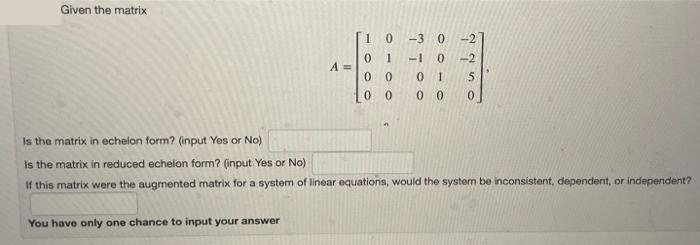 Given the matrix
A =
You have only one chance to input your answer
1 0 -3 0-2
-1 0 -2
01 5
00 0
0 1
0
0
0
0
Is the matrix in echelon form? (input Yes or No)
is the matrix in reduced echelon form? (input Yes or No)
If this matrix were the augmented matrix for a system of linear equations, would the system be inconsistent, dependent, or independent?