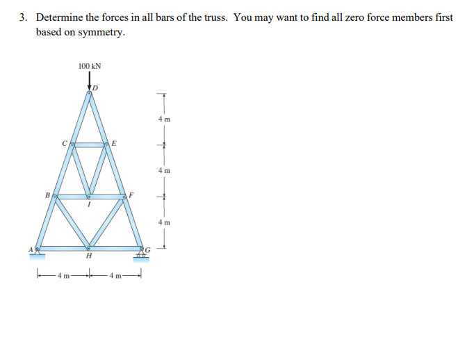 3. Determine the forces in all bars of the truss. You may want to find all zero force members first
based on symmetry.
4 m
100 KN
D
H
E
4 m
F
4 m
4 m
4 m