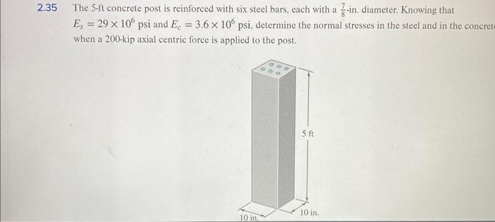 2.35 The 5-ft concrete post is reinforced with six steel bars, each with a 3-in. diameter. Knowing that
Es = 29 x 106 psi and E. = 3.6 x 106 psi, determine the normal stresses in the steel and in the concret-
when a 200-kip axial centric force is applied to the post.
10 in.
5 ft
10 in.