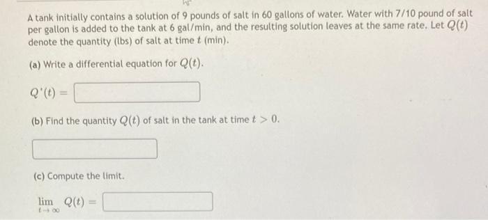 A tank initially contains a solution of 9 pounds of salt in 60 gallons of water. Water with 7/10 pound of salt
per gallon is added to the tank at 6 gal/min, and the resulting solution leaves at the same rate. Let Q(t)
denote the quantity (lbs) of salt at time t (min).
(a) Write a differential equation for Q(t).
Q' (t) =
(b) Find the quantity Q(t) of salt in the tank at time t > 0.
(c) Compute the limit.
lim Q(t) =
18