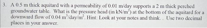 3. A 0.5 m thick aquitard with a permeability of 0.01 m/day supports a 2 m thick perched
groundwater table. What is the pressure head (in kN/m²) at the bottom of the aquitard for a
downward flow of 0.04 m³/day/m². Hint: Look at your notes and think.. Use two decimal
places in your answer.